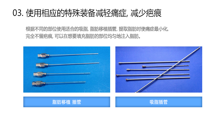 [03.使用相应的特殊装备减轻痛症，减少疤痕] 根据不同的部位使用适合的吸脂，脂肪移植插管，提取脂肪时使痛症最小化，完全不留疤痕，可以在想要填充脂肪的部位均匀地注入脂肪。脂肪移植 插管, 吸脂插管

