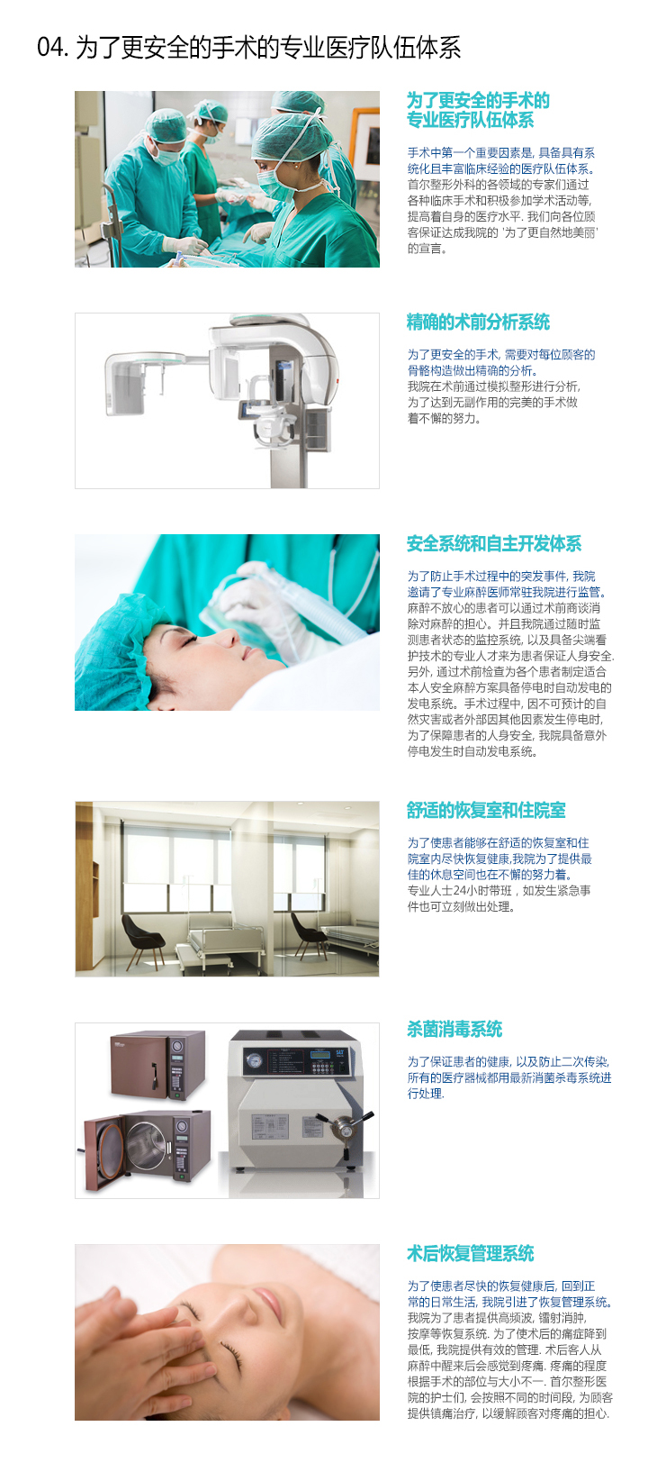[04.安全恢复管理系统] -为了更安全的手术的专业医疗队伍体系 : 手术中第一个重要因素是，具备具有系统化且丰富临床经验的医疗队伍体系。
首尔整形外科的各领域的专家们通过各种临床手术和积极参加学术活动等，提高着自身的医疗水平。我们向各位顾客保证达成我院的‘为了更自然地美丽’的宣言。, -精确的术前分析系统 : 为了更安全的手术，需要对每位顾客的骨骼构造做出精确的分析。我院在术前通过模拟整形进行分析，为了达到无副作用的完美的手术做着不懈的努力。 , -安全系统和自主开发体系 : 为了防止手术过程中的突发事件，我院邀请了专业麻醉医师常驻我院进行监管。 对于麻醉不放心的患者可以通过术前商谈消除对麻醉的担心。并且我院通过随时监测患者状态的监控系统，以及具备尖端看护技术的专业人才来为患者保证人身安全。另外，通过术前检查为各个患者制定适合本人安全麻醉方案具备停电时自动发电的发电系统。手术过程中，因不可预计的自然灾害或者外部因其他因素发生停电时，为了保障患者的人身安全，我院具备意外停电发生时自动发电系统。 , -舒适的恢复室和住院室 : 为了使患者能够在舒适的恢复室和住院室内尽快恢复健康，我院为了提供最佳的休息空间也在不懈的努力着。专业人士24小时带班，如发生紧急事件也可立刻做出处理。 , -杀菌消毒系统 : 为了保证患者的健康，以及防止二次传染，所有的医疗器械都用最新消菌杀毒系统进行处理。 , -术后恢复管理系统 : 为了使患者尽快的恢复健康后，回到正常的日常生活，我院引进了恢复管理系统。我院为了患者提供高频波，镭射消肿，按摩等恢复系统。为了使术后的痛症降到最低，我院提供有效的管理。术后客人从麻醉中醒来后会感觉到疼痛。疼痛的程度根据手术的部位与大小不一。首尔整形医院的护士们，会按照不同的时间段，为顾客提供镇痛治疗，以缓解顾客对疼痛的担心。
